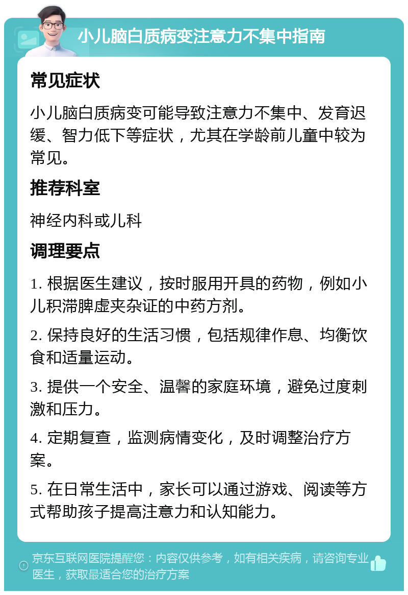 小儿脑白质病变注意力不集中指南 常见症状 小儿脑白质病变可能导致注意力不集中、发育迟缓、智力低下等症状，尤其在学龄前儿童中较为常见。 推荐科室 神经内科或儿科 调理要点 1. 根据医生建议，按时服用开具的药物，例如小儿积滞脾虚夹杂证的中药方剂。 2. 保持良好的生活习惯，包括规律作息、均衡饮食和适量运动。 3. 提供一个安全、温馨的家庭环境，避免过度刺激和压力。 4. 定期复查，监测病情变化，及时调整治疗方案。 5. 在日常生活中，家长可以通过游戏、阅读等方式帮助孩子提高注意力和认知能力。