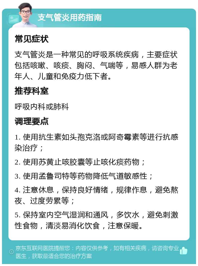 支气管炎用药指南 常见症状 支气管炎是一种常见的呼吸系统疾病，主要症状包括咳嗽、咳痰、胸闷、气喘等，易感人群为老年人、儿童和免疫力低下者。 推荐科室 呼吸内科或肺科 调理要点 1. 使用抗生素如头孢克洛或阿奇霉素等进行抗感染治疗； 2. 使用苏黄止咳胶囊等止咳化痰药物； 3. 使用孟鲁司特等药物降低气道敏感性； 4. 注意休息，保持良好情绪，规律作息，避免熬夜、过度劳累等； 5. 保持室内空气湿润和通风，多饮水，避免刺激性食物，清淡易消化饮食，注意保暖。