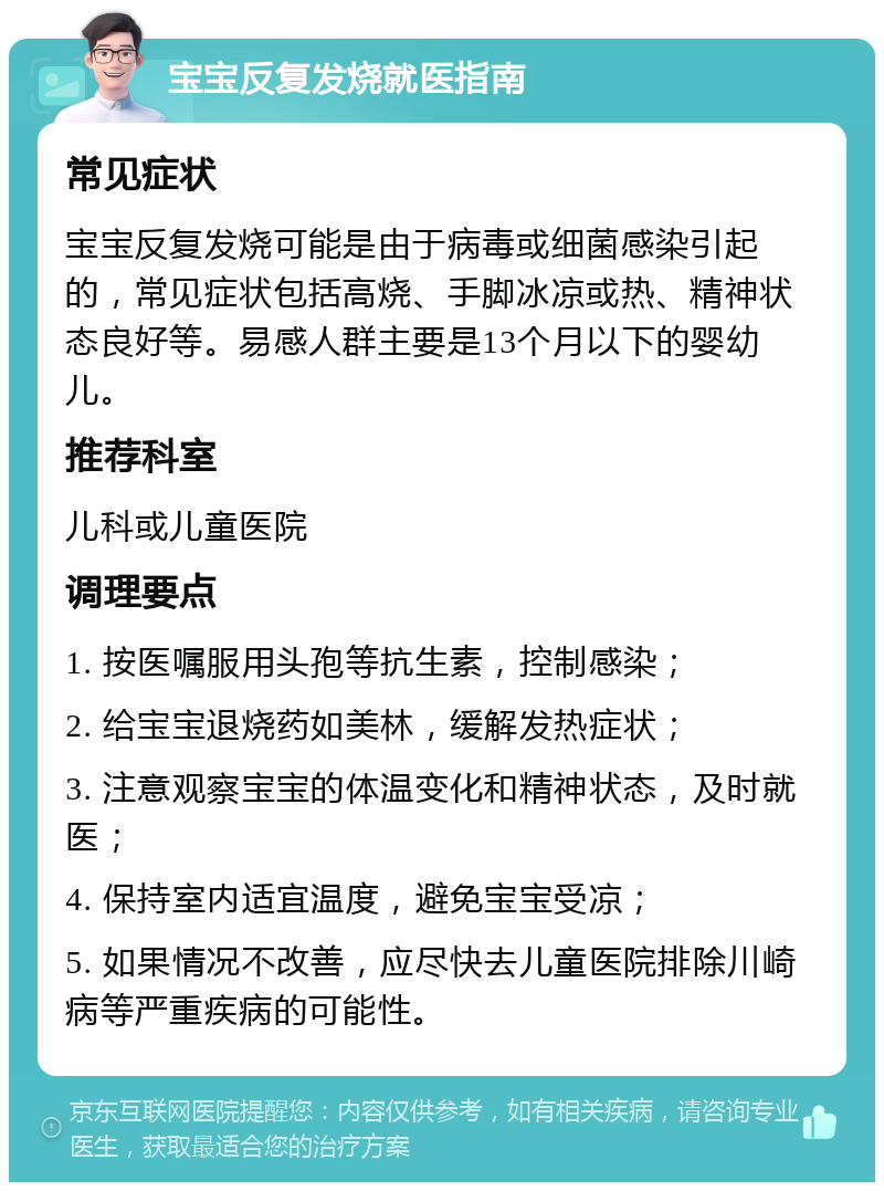 宝宝反复发烧就医指南 常见症状 宝宝反复发烧可能是由于病毒或细菌感染引起的，常见症状包括高烧、手脚冰凉或热、精神状态良好等。易感人群主要是13个月以下的婴幼儿。 推荐科室 儿科或儿童医院 调理要点 1. 按医嘱服用头孢等抗生素，控制感染； 2. 给宝宝退烧药如美林，缓解发热症状； 3. 注意观察宝宝的体温变化和精神状态，及时就医； 4. 保持室内适宜温度，避免宝宝受凉； 5. 如果情况不改善，应尽快去儿童医院排除川崎病等严重疾病的可能性。