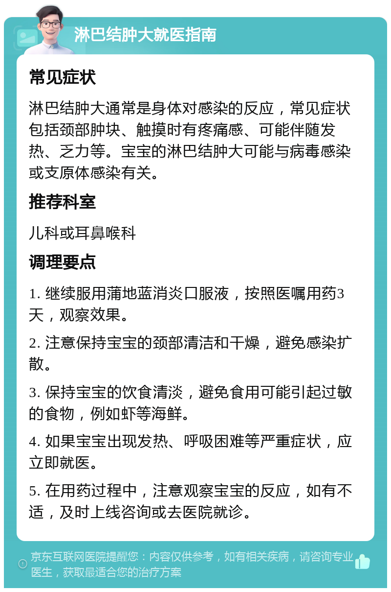 淋巴结肿大就医指南 常见症状 淋巴结肿大通常是身体对感染的反应，常见症状包括颈部肿块、触摸时有疼痛感、可能伴随发热、乏力等。宝宝的淋巴结肿大可能与病毒感染或支原体感染有关。 推荐科室 儿科或耳鼻喉科 调理要点 1. 继续服用蒲地蓝消炎口服液，按照医嘱用药3天，观察效果。 2. 注意保持宝宝的颈部清洁和干燥，避免感染扩散。 3. 保持宝宝的饮食清淡，避免食用可能引起过敏的食物，例如虾等海鲜。 4. 如果宝宝出现发热、呼吸困难等严重症状，应立即就医。 5. 在用药过程中，注意观察宝宝的反应，如有不适，及时上线咨询或去医院就诊。