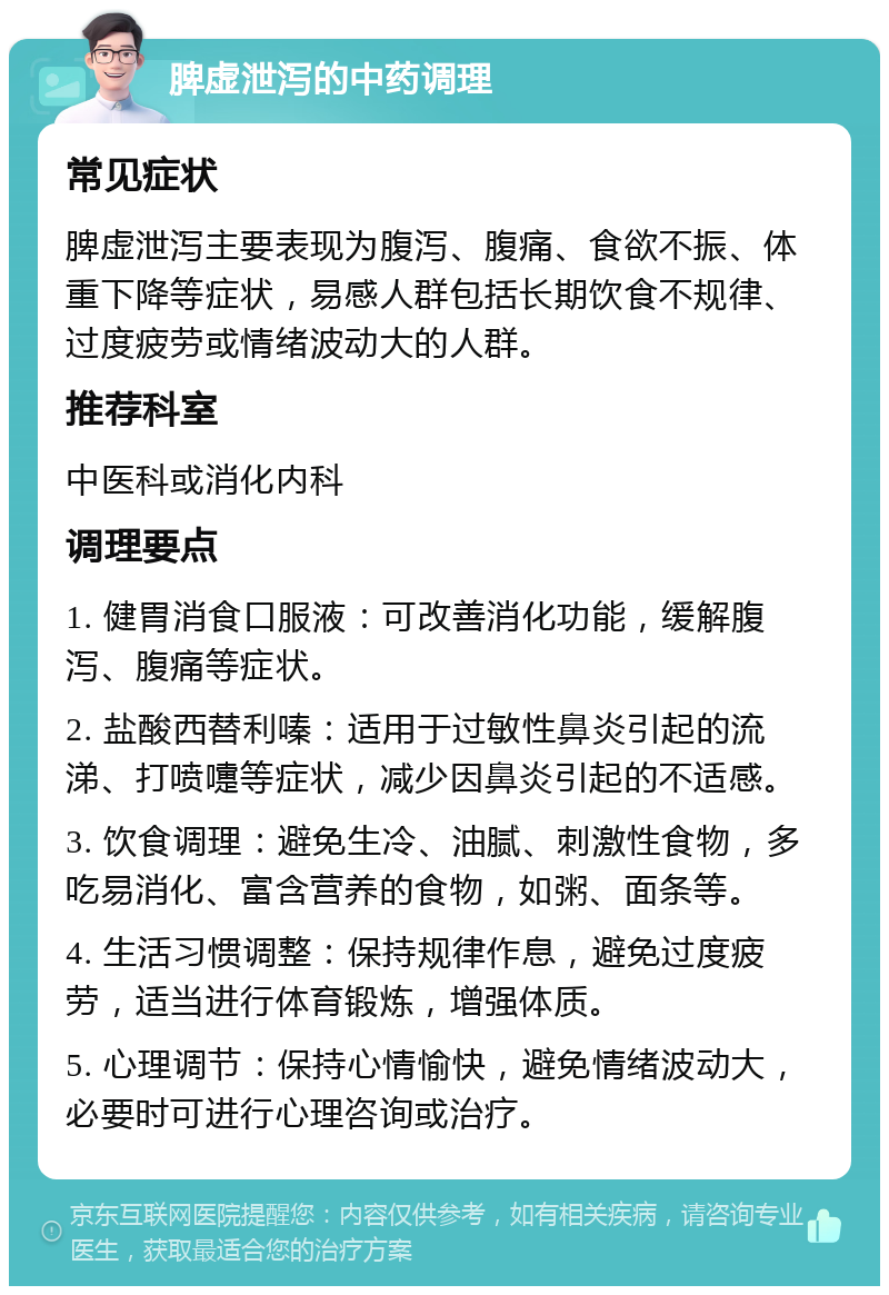 脾虚泄泻的中药调理 常见症状 脾虚泄泻主要表现为腹泻、腹痛、食欲不振、体重下降等症状，易感人群包括长期饮食不规律、过度疲劳或情绪波动大的人群。 推荐科室 中医科或消化内科 调理要点 1. 健胃消食口服液：可改善消化功能，缓解腹泻、腹痛等症状。 2. 盐酸西替利嗪：适用于过敏性鼻炎引起的流涕、打喷嚏等症状，减少因鼻炎引起的不适感。 3. 饮食调理：避免生冷、油腻、刺激性食物，多吃易消化、富含营养的食物，如粥、面条等。 4. 生活习惯调整：保持规律作息，避免过度疲劳，适当进行体育锻炼，增强体质。 5. 心理调节：保持心情愉快，避免情绪波动大，必要时可进行心理咨询或治疗。