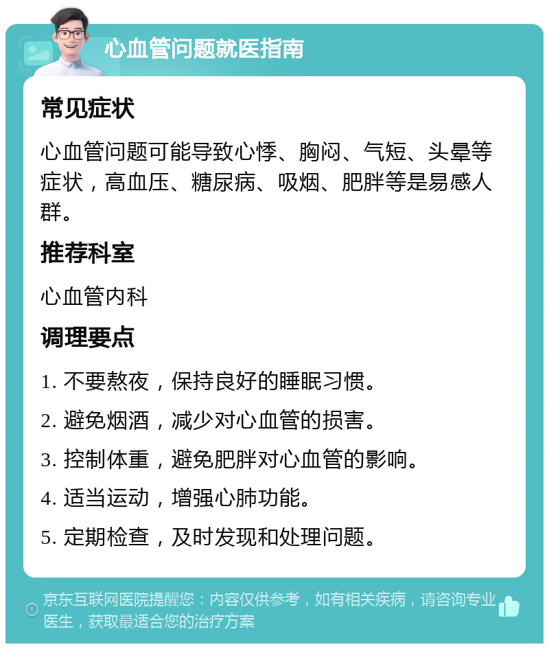 心血管问题就医指南 常见症状 心血管问题可能导致心悸、胸闷、气短、头晕等症状，高血压、糖尿病、吸烟、肥胖等是易感人群。 推荐科室 心血管内科 调理要点 1. 不要熬夜，保持良好的睡眠习惯。 2. 避免烟酒，减少对心血管的损害。 3. 控制体重，避免肥胖对心血管的影响。 4. 适当运动，增强心肺功能。 5. 定期检查，及时发现和处理问题。