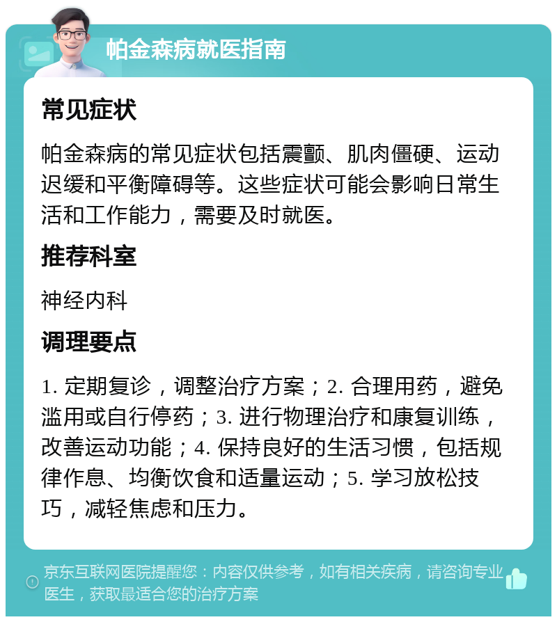 帕金森病就医指南 常见症状 帕金森病的常见症状包括震颤、肌肉僵硬、运动迟缓和平衡障碍等。这些症状可能会影响日常生活和工作能力，需要及时就医。 推荐科室 神经内科 调理要点 1. 定期复诊，调整治疗方案；2. 合理用药，避免滥用或自行停药；3. 进行物理治疗和康复训练，改善运动功能；4. 保持良好的生活习惯，包括规律作息、均衡饮食和适量运动；5. 学习放松技巧，减轻焦虑和压力。