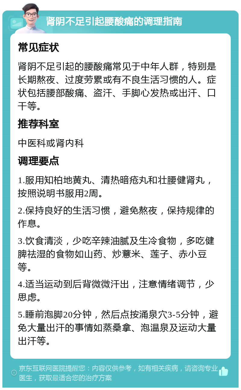 肾阴不足引起腰酸痛的调理指南 常见症状 肾阴不足引起的腰酸痛常见于中年人群，特别是长期熬夜、过度劳累或有不良生活习惯的人。症状包括腰部酸痛、盗汗、手脚心发热或出汗、口干等。 推荐科室 中医科或肾内科 调理要点 1.服用知柏地黄丸、清热暗疮丸和壮腰健肾丸，按照说明书服用2周。 2.保持良好的生活习惯，避免熬夜，保持规律的作息。 3.饮食清淡，少吃辛辣油腻及生冷食物，多吃健脾祛湿的食物如山药、炒薏米、莲子、赤小豆等。 4.适当运动到后背微微汗出，注意情绪调节，少思虑。 5.睡前泡脚20分钟，然后点按涌泉穴3-5分钟，避免大量出汗的事情如蒸桑拿、泡温泉及运动大量出汗等。