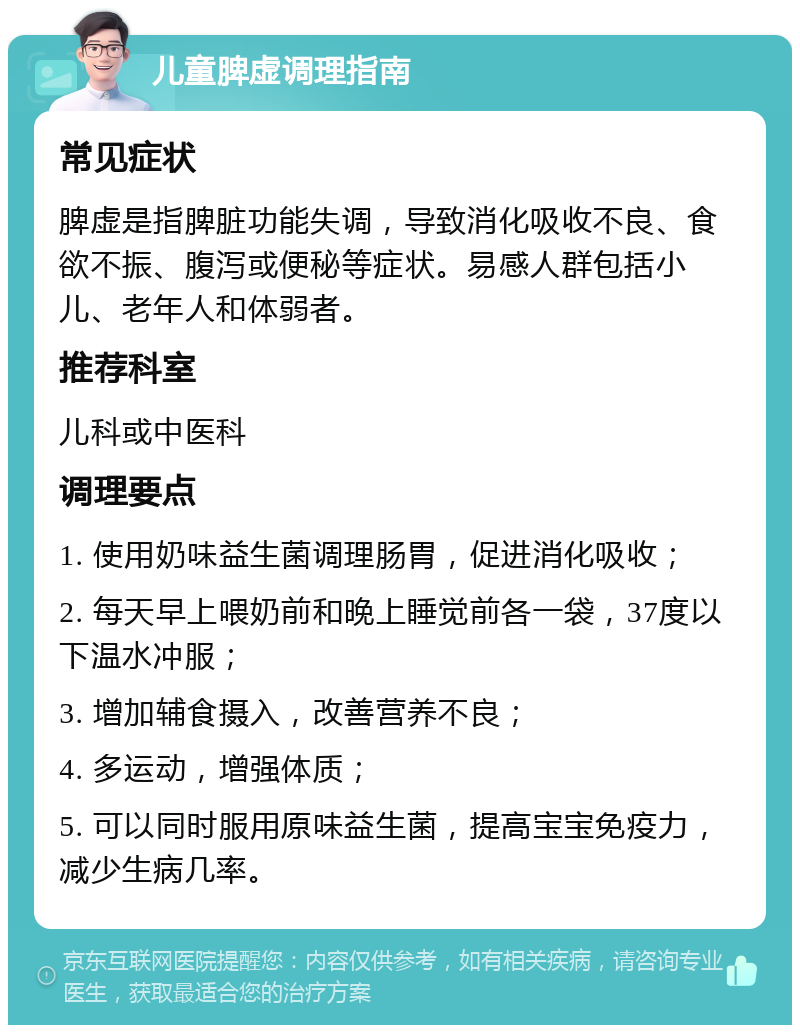 儿童脾虚调理指南 常见症状 脾虚是指脾脏功能失调，导致消化吸收不良、食欲不振、腹泻或便秘等症状。易感人群包括小儿、老年人和体弱者。 推荐科室 儿科或中医科 调理要点 1. 使用奶味益生菌调理肠胃，促进消化吸收； 2. 每天早上喂奶前和晚上睡觉前各一袋，37度以下温水冲服； 3. 增加辅食摄入，改善营养不良； 4. 多运动，增强体质； 5. 可以同时服用原味益生菌，提高宝宝免疫力，减少生病几率。