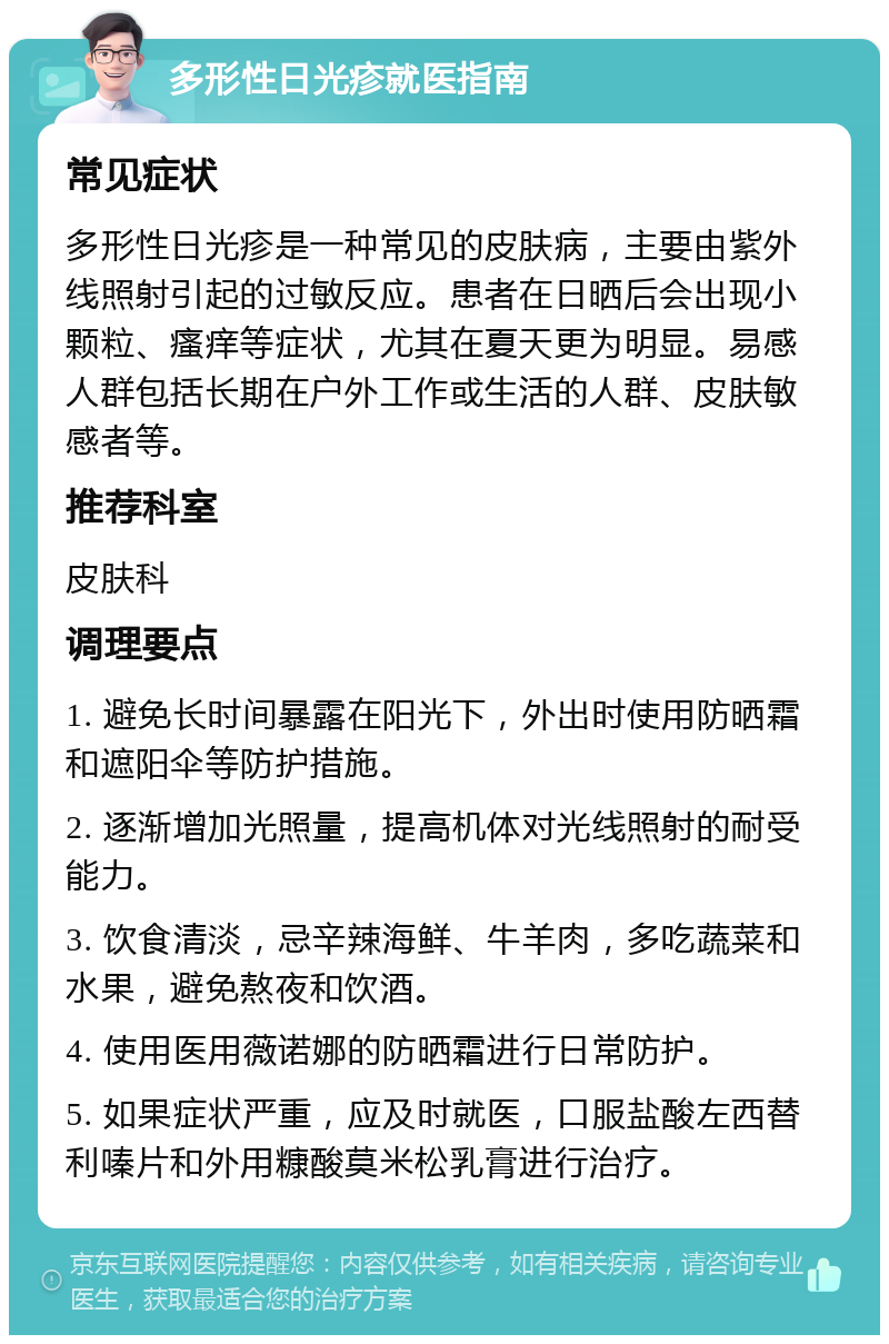 多形性日光疹就医指南 常见症状 多形性日光疹是一种常见的皮肤病，主要由紫外线照射引起的过敏反应。患者在日晒后会出现小颗粒、瘙痒等症状，尤其在夏天更为明显。易感人群包括长期在户外工作或生活的人群、皮肤敏感者等。 推荐科室 皮肤科 调理要点 1. 避免长时间暴露在阳光下，外出时使用防晒霜和遮阳伞等防护措施。 2. 逐渐增加光照量，提高机体对光线照射的耐受能力。 3. 饮食清淡，忌辛辣海鲜、牛羊肉，多吃蔬菜和水果，避免熬夜和饮酒。 4. 使用医用薇诺娜的防晒霜进行日常防护。 5. 如果症状严重，应及时就医，口服盐酸左西替利嗪片和外用糠酸莫米松乳膏进行治疗。