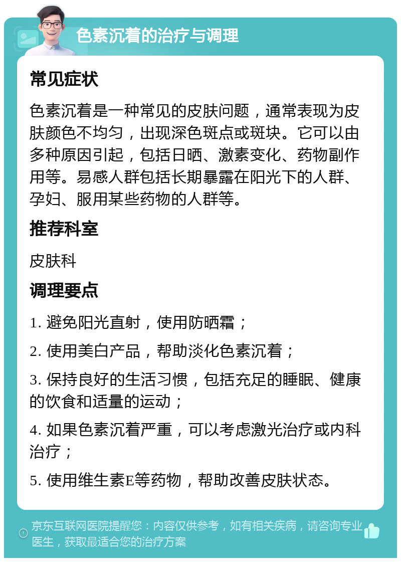 色素沉着的治疗与调理 常见症状 色素沉着是一种常见的皮肤问题，通常表现为皮肤颜色不均匀，出现深色斑点或斑块。它可以由多种原因引起，包括日晒、激素变化、药物副作用等。易感人群包括长期暴露在阳光下的人群、孕妇、服用某些药物的人群等。 推荐科室 皮肤科 调理要点 1. 避免阳光直射，使用防晒霜； 2. 使用美白产品，帮助淡化色素沉着； 3. 保持良好的生活习惯，包括充足的睡眠、健康的饮食和适量的运动； 4. 如果色素沉着严重，可以考虑激光治疗或内科治疗； 5. 使用维生素E等药物，帮助改善皮肤状态。