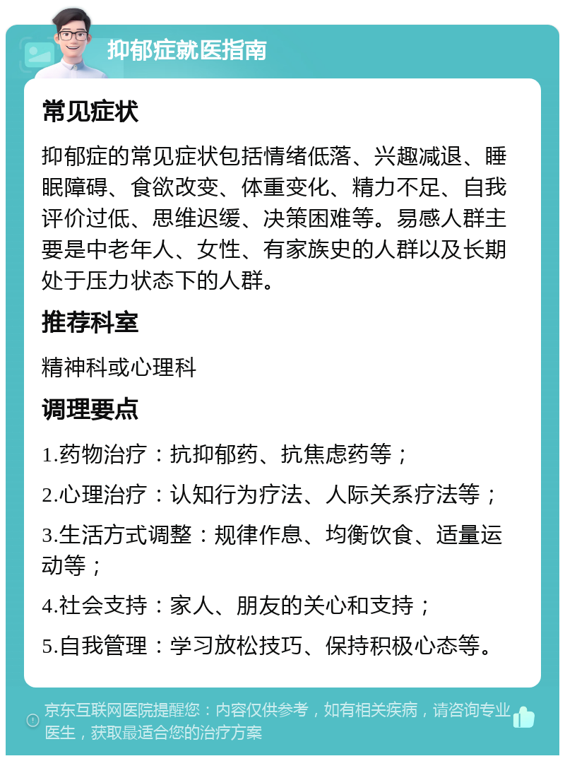 抑郁症就医指南 常见症状 抑郁症的常见症状包括情绪低落、兴趣减退、睡眠障碍、食欲改变、体重变化、精力不足、自我评价过低、思维迟缓、决策困难等。易感人群主要是中老年人、女性、有家族史的人群以及长期处于压力状态下的人群。 推荐科室 精神科或心理科 调理要点 1.药物治疗：抗抑郁药、抗焦虑药等； 2.心理治疗：认知行为疗法、人际关系疗法等； 3.生活方式调整：规律作息、均衡饮食、适量运动等； 4.社会支持：家人、朋友的关心和支持； 5.自我管理：学习放松技巧、保持积极心态等。