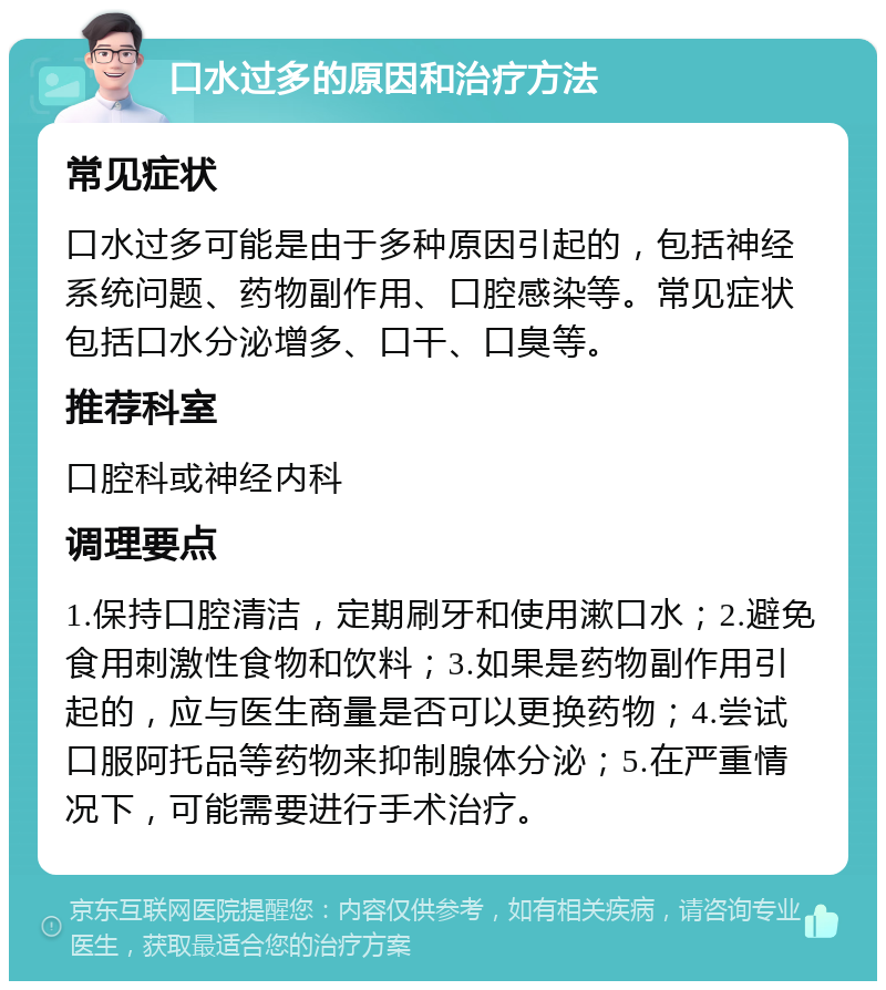 口水过多的原因和治疗方法 常见症状 口水过多可能是由于多种原因引起的，包括神经系统问题、药物副作用、口腔感染等。常见症状包括口水分泌增多、口干、口臭等。 推荐科室 口腔科或神经内科 调理要点 1.保持口腔清洁，定期刷牙和使用漱口水；2.避免食用刺激性食物和饮料；3.如果是药物副作用引起的，应与医生商量是否可以更换药物；4.尝试口服阿托品等药物来抑制腺体分泌；5.在严重情况下，可能需要进行手术治疗。