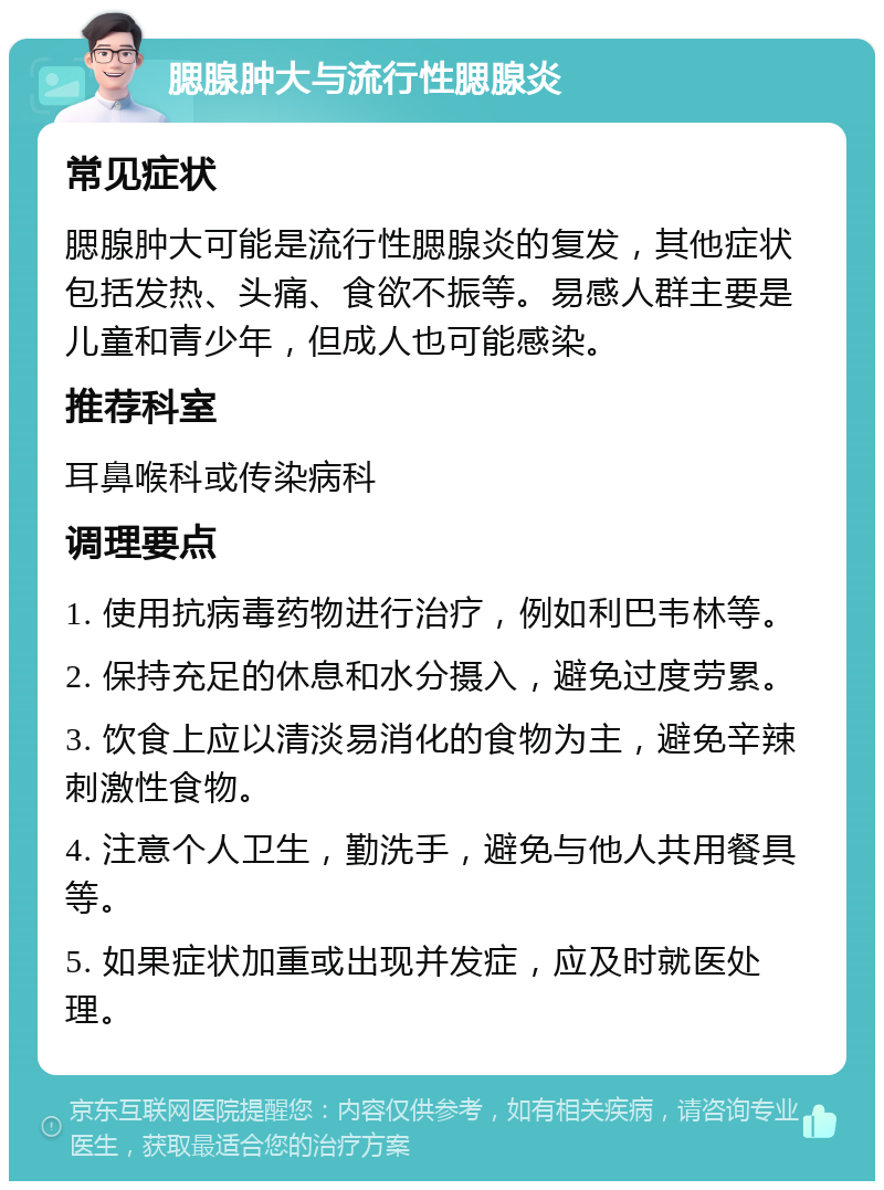 腮腺肿大与流行性腮腺炎 常见症状 腮腺肿大可能是流行性腮腺炎的复发，其他症状包括发热、头痛、食欲不振等。易感人群主要是儿童和青少年，但成人也可能感染。 推荐科室 耳鼻喉科或传染病科 调理要点 1. 使用抗病毒药物进行治疗，例如利巴韦林等。 2. 保持充足的休息和水分摄入，避免过度劳累。 3. 饮食上应以清淡易消化的食物为主，避免辛辣刺激性食物。 4. 注意个人卫生，勤洗手，避免与他人共用餐具等。 5. 如果症状加重或出现并发症，应及时就医处理。