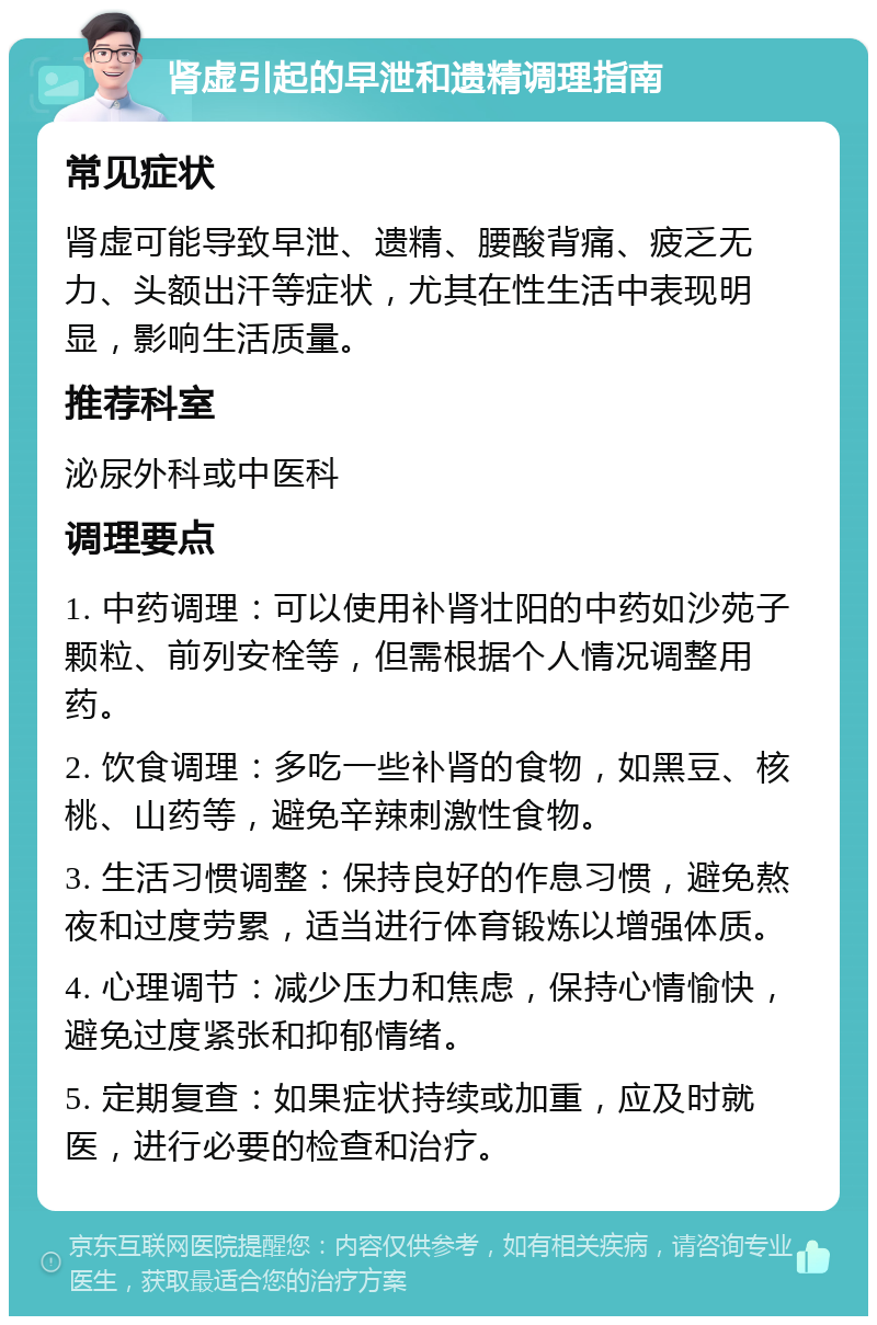 肾虚引起的早泄和遗精调理指南 常见症状 肾虚可能导致早泄、遗精、腰酸背痛、疲乏无力、头额出汗等症状，尤其在性生活中表现明显，影响生活质量。 推荐科室 泌尿外科或中医科 调理要点 1. 中药调理：可以使用补肾壮阳的中药如沙苑子颗粒、前列安栓等，但需根据个人情况调整用药。 2. 饮食调理：多吃一些补肾的食物，如黑豆、核桃、山药等，避免辛辣刺激性食物。 3. 生活习惯调整：保持良好的作息习惯，避免熬夜和过度劳累，适当进行体育锻炼以增强体质。 4. 心理调节：减少压力和焦虑，保持心情愉快，避免过度紧张和抑郁情绪。 5. 定期复查：如果症状持续或加重，应及时就医，进行必要的检查和治疗。