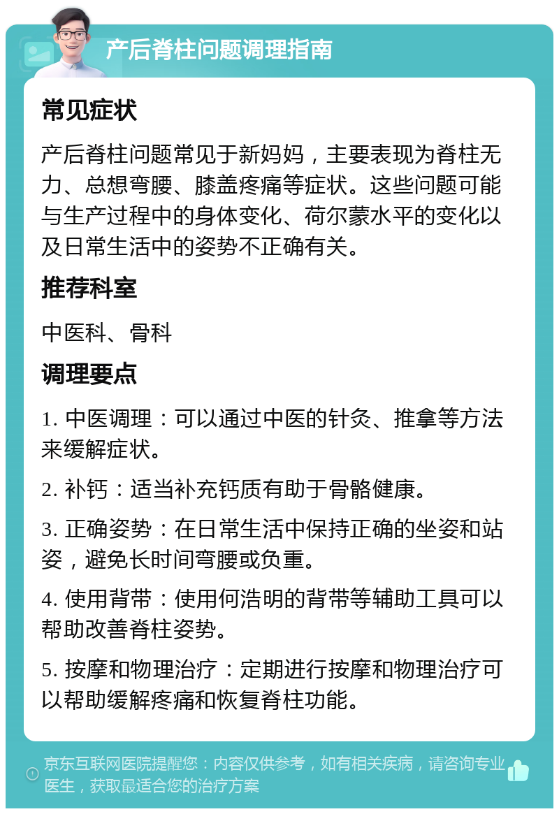 产后脊柱问题调理指南 常见症状 产后脊柱问题常见于新妈妈，主要表现为脊柱无力、总想弯腰、膝盖疼痛等症状。这些问题可能与生产过程中的身体变化、荷尔蒙水平的变化以及日常生活中的姿势不正确有关。 推荐科室 中医科、骨科 调理要点 1. 中医调理：可以通过中医的针灸、推拿等方法来缓解症状。 2. 补钙：适当补充钙质有助于骨骼健康。 3. 正确姿势：在日常生活中保持正确的坐姿和站姿，避免长时间弯腰或负重。 4. 使用背带：使用何浩明的背带等辅助工具可以帮助改善脊柱姿势。 5. 按摩和物理治疗：定期进行按摩和物理治疗可以帮助缓解疼痛和恢复脊柱功能。