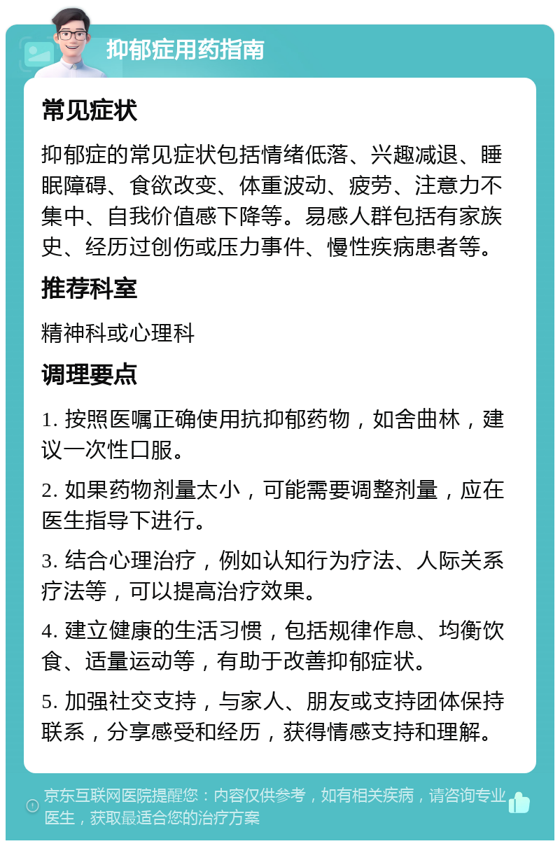 抑郁症用药指南 常见症状 抑郁症的常见症状包括情绪低落、兴趣减退、睡眠障碍、食欲改变、体重波动、疲劳、注意力不集中、自我价值感下降等。易感人群包括有家族史、经历过创伤或压力事件、慢性疾病患者等。 推荐科室 精神科或心理科 调理要点 1. 按照医嘱正确使用抗抑郁药物，如舍曲林，建议一次性口服。 2. 如果药物剂量太小，可能需要调整剂量，应在医生指导下进行。 3. 结合心理治疗，例如认知行为疗法、人际关系疗法等，可以提高治疗效果。 4. 建立健康的生活习惯，包括规律作息、均衡饮食、适量运动等，有助于改善抑郁症状。 5. 加强社交支持，与家人、朋友或支持团体保持联系，分享感受和经历，获得情感支持和理解。