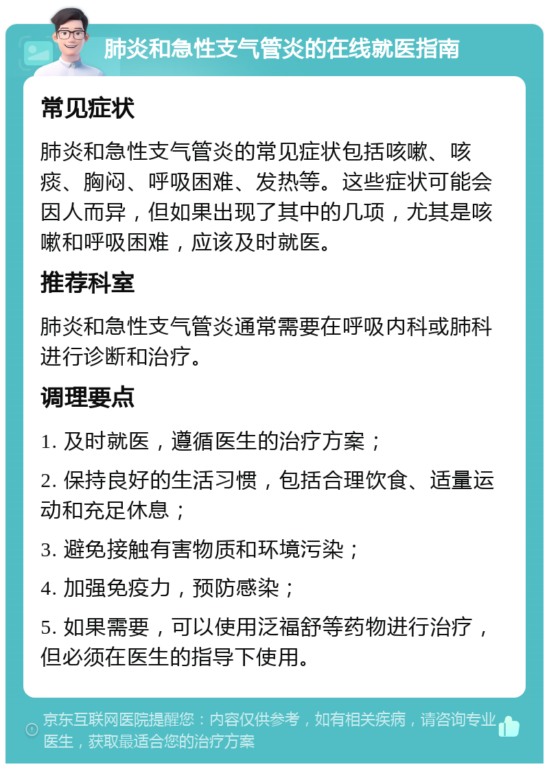 肺炎和急性支气管炎的在线就医指南 常见症状 肺炎和急性支气管炎的常见症状包括咳嗽、咳痰、胸闷、呼吸困难、发热等。这些症状可能会因人而异，但如果出现了其中的几项，尤其是咳嗽和呼吸困难，应该及时就医。 推荐科室 肺炎和急性支气管炎通常需要在呼吸内科或肺科进行诊断和治疗。 调理要点 1. 及时就医，遵循医生的治疗方案； 2. 保持良好的生活习惯，包括合理饮食、适量运动和充足休息； 3. 避免接触有害物质和环境污染； 4. 加强免疫力，预防感染； 5. 如果需要，可以使用泛福舒等药物进行治疗，但必须在医生的指导下使用。