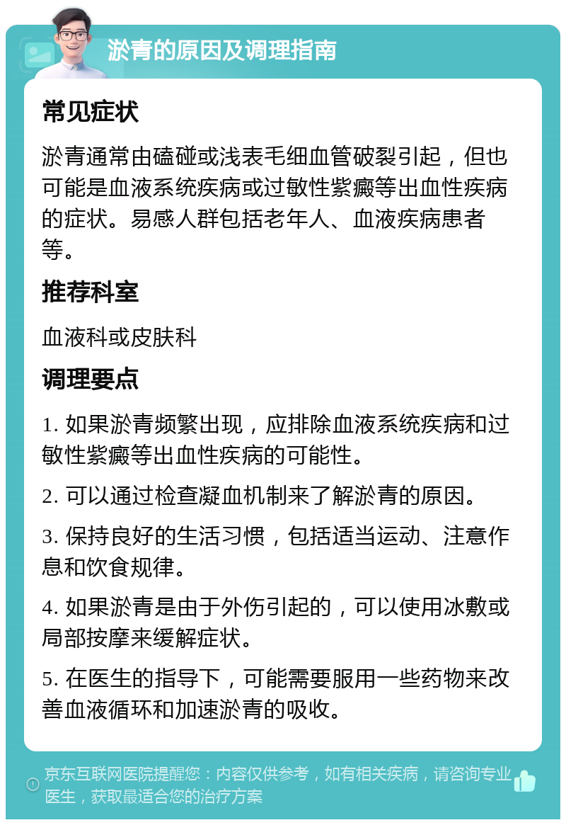 淤青的原因及调理指南 常见症状 淤青通常由磕碰或浅表毛细血管破裂引起，但也可能是血液系统疾病或过敏性紫癜等出血性疾病的症状。易感人群包括老年人、血液疾病患者等。 推荐科室 血液科或皮肤科 调理要点 1. 如果淤青频繁出现，应排除血液系统疾病和过敏性紫癜等出血性疾病的可能性。 2. 可以通过检查凝血机制来了解淤青的原因。 3. 保持良好的生活习惯，包括适当运动、注意作息和饮食规律。 4. 如果淤青是由于外伤引起的，可以使用冰敷或局部按摩来缓解症状。 5. 在医生的指导下，可能需要服用一些药物来改善血液循环和加速淤青的吸收。