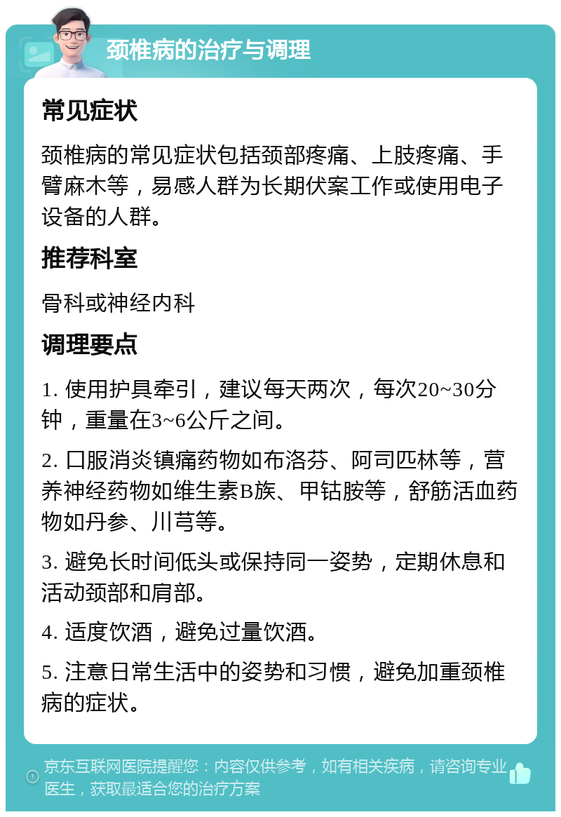 颈椎病的治疗与调理 常见症状 颈椎病的常见症状包括颈部疼痛、上肢疼痛、手臂麻木等，易感人群为长期伏案工作或使用电子设备的人群。 推荐科室 骨科或神经内科 调理要点 1. 使用护具牵引，建议每天两次，每次20~30分钟，重量在3~6公斤之间。 2. 口服消炎镇痛药物如布洛芬、阿司匹林等，营养神经药物如维生素B族、甲钴胺等，舒筋活血药物如丹参、川芎等。 3. 避免长时间低头或保持同一姿势，定期休息和活动颈部和肩部。 4. 适度饮酒，避免过量饮酒。 5. 注意日常生活中的姿势和习惯，避免加重颈椎病的症状。