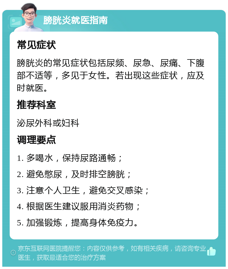 膀胱炎就医指南 常见症状 膀胱炎的常见症状包括尿频、尿急、尿痛、下腹部不适等，多见于女性。若出现这些症状，应及时就医。 推荐科室 泌尿外科或妇科 调理要点 1. 多喝水，保持尿路通畅； 2. 避免憋尿，及时排空膀胱； 3. 注意个人卫生，避免交叉感染； 4. 根据医生建议服用消炎药物； 5. 加强锻炼，提高身体免疫力。