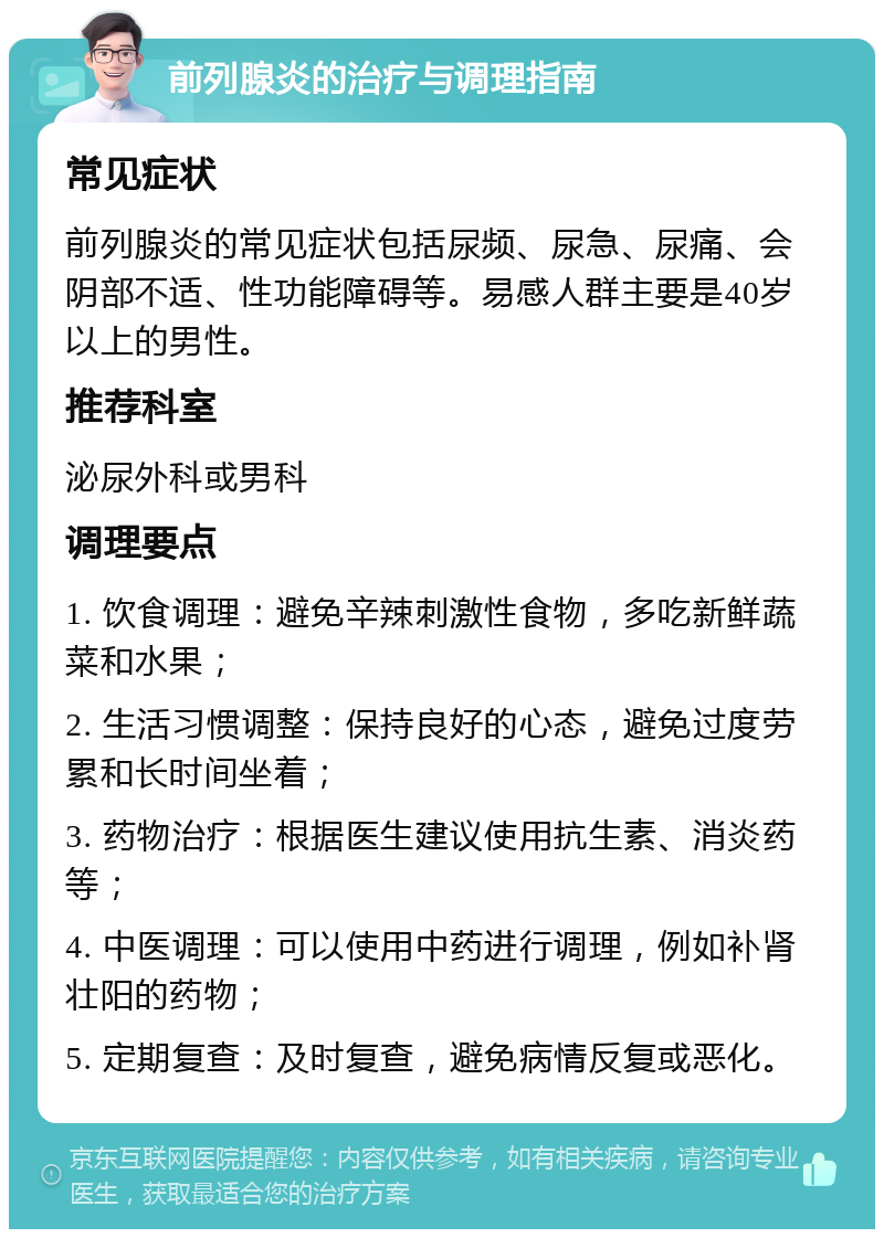 前列腺炎的治疗与调理指南 常见症状 前列腺炎的常见症状包括尿频、尿急、尿痛、会阴部不适、性功能障碍等。易感人群主要是40岁以上的男性。 推荐科室 泌尿外科或男科 调理要点 1. 饮食调理：避免辛辣刺激性食物，多吃新鲜蔬菜和水果； 2. 生活习惯调整：保持良好的心态，避免过度劳累和长时间坐着； 3. 药物治疗：根据医生建议使用抗生素、消炎药等； 4. 中医调理：可以使用中药进行调理，例如补肾壮阳的药物； 5. 定期复查：及时复查，避免病情反复或恶化。