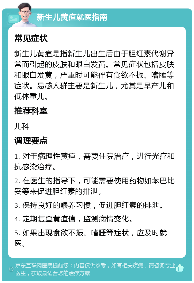 新生儿黄疸就医指南 常见症状 新生儿黄疸是指新生儿出生后由于胆红素代谢异常而引起的皮肤和眼白发黄。常见症状包括皮肤和眼白发黄，严重时可能伴有食欲不振、嗜睡等症状。易感人群主要是新生儿，尤其是早产儿和低体重儿。 推荐科室 儿科 调理要点 1. 对于病理性黄疸，需要住院治疗，进行光疗和抗感染治疗。 2. 在医生的指导下，可能需要使用药物如苯巴比妥等来促进胆红素的排泄。 3. 保持良好的喂养习惯，促进胆红素的排泄。 4. 定期复查黄疸值，监测病情变化。 5. 如果出现食欲不振、嗜睡等症状，应及时就医。