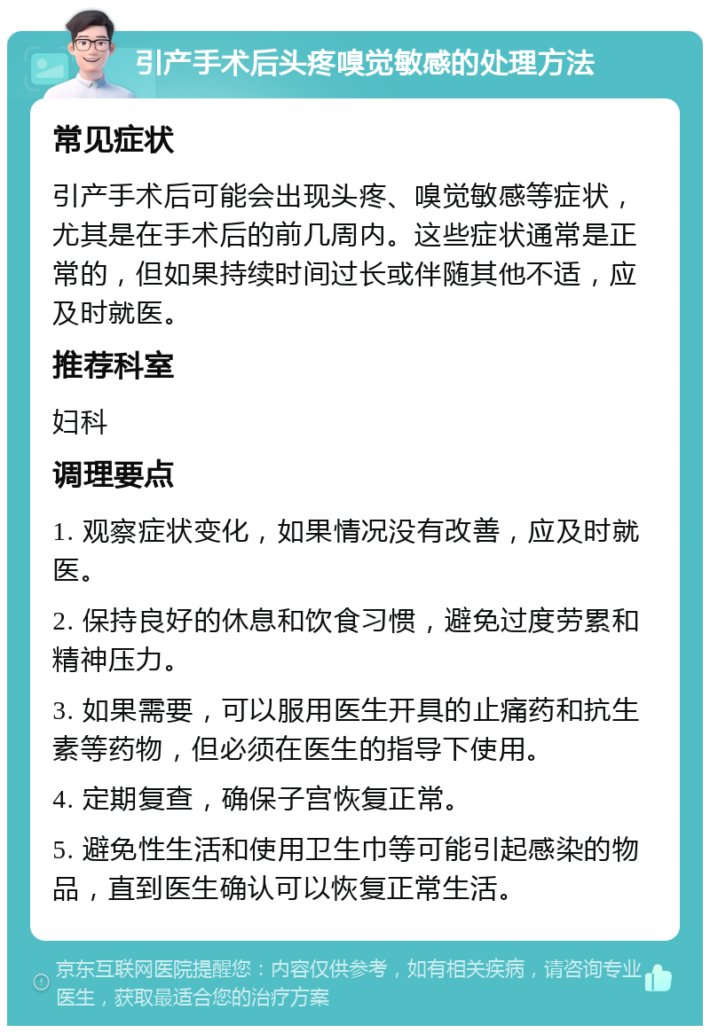 引产手术后头疼嗅觉敏感的处理方法 常见症状 引产手术后可能会出现头疼、嗅觉敏感等症状，尤其是在手术后的前几周内。这些症状通常是正常的，但如果持续时间过长或伴随其他不适，应及时就医。 推荐科室 妇科 调理要点 1. 观察症状变化，如果情况没有改善，应及时就医。 2. 保持良好的休息和饮食习惯，避免过度劳累和精神压力。 3. 如果需要，可以服用医生开具的止痛药和抗生素等药物，但必须在医生的指导下使用。 4. 定期复查，确保子宫恢复正常。 5. 避免性生活和使用卫生巾等可能引起感染的物品，直到医生确认可以恢复正常生活。