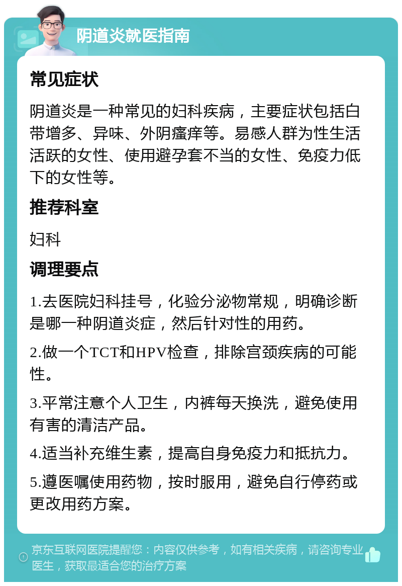 阴道炎就医指南 常见症状 阴道炎是一种常见的妇科疾病，主要症状包括白带增多、异味、外阴瘙痒等。易感人群为性生活活跃的女性、使用避孕套不当的女性、免疫力低下的女性等。 推荐科室 妇科 调理要点 1.去医院妇科挂号，化验分泌物常规，明确诊断是哪一种阴道炎症，然后针对性的用药。 2.做一个TCT和HPV检查，排除宫颈疾病的可能性。 3.平常注意个人卫生，内裤每天换洗，避免使用有害的清洁产品。 4.适当补充维生素，提高自身免疫力和抵抗力。 5.遵医嘱使用药物，按时服用，避免自行停药或更改用药方案。