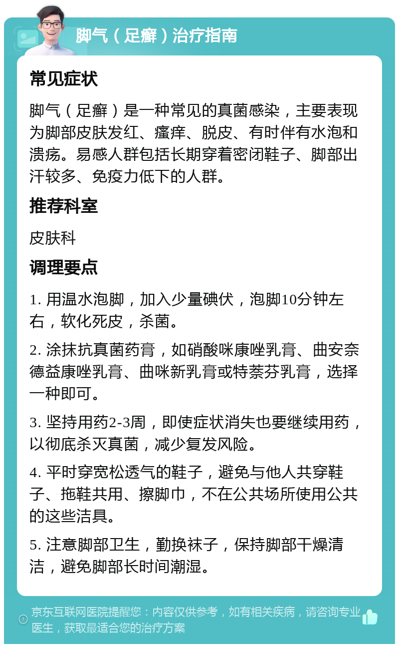 脚气（足癣）治疗指南 常见症状 脚气（足癣）是一种常见的真菌感染，主要表现为脚部皮肤发红、瘙痒、脱皮、有时伴有水泡和溃疡。易感人群包括长期穿着密闭鞋子、脚部出汗较多、免疫力低下的人群。 推荐科室 皮肤科 调理要点 1. 用温水泡脚，加入少量碘伏，泡脚10分钟左右，软化死皮，杀菌。 2. 涂抹抗真菌药膏，如硝酸咪康唑乳膏、曲安奈德益康唑乳膏、曲咪新乳膏或特萘芬乳膏，选择一种即可。 3. 坚持用药2-3周，即使症状消失也要继续用药，以彻底杀灭真菌，减少复发风险。 4. 平时穿宽松透气的鞋子，避免与他人共穿鞋子、拖鞋共用、擦脚巾，不在公共场所使用公共的这些洁具。 5. 注意脚部卫生，勤换袜子，保持脚部干燥清洁，避免脚部长时间潮湿。