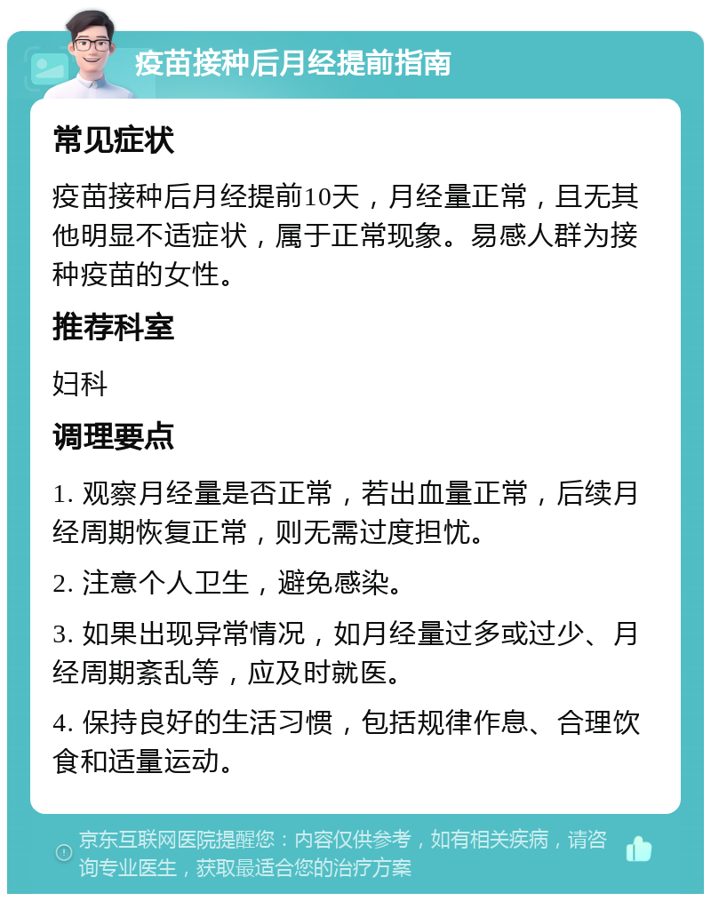 疫苗接种后月经提前指南 常见症状 疫苗接种后月经提前10天，月经量正常，且无其他明显不适症状，属于正常现象。易感人群为接种疫苗的女性。 推荐科室 妇科 调理要点 1. 观察月经量是否正常，若出血量正常，后续月经周期恢复正常，则无需过度担忧。 2. 注意个人卫生，避免感染。 3. 如果出现异常情况，如月经量过多或过少、月经周期紊乱等，应及时就医。 4. 保持良好的生活习惯，包括规律作息、合理饮食和适量运动。