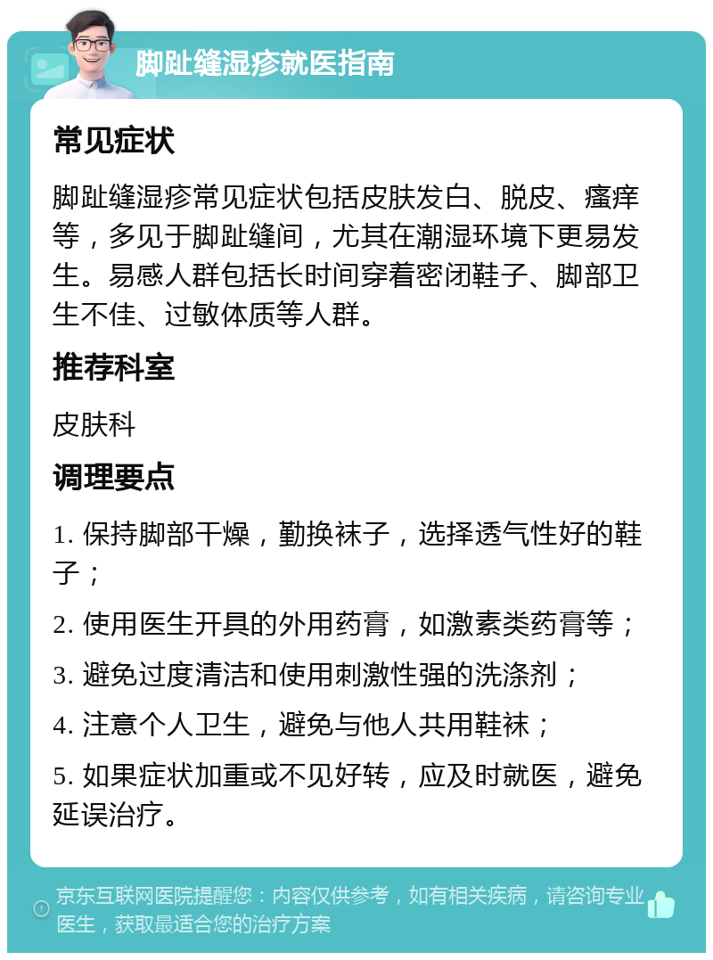 脚趾缝湿疹就医指南 常见症状 脚趾缝湿疹常见症状包括皮肤发白、脱皮、瘙痒等，多见于脚趾缝间，尤其在潮湿环境下更易发生。易感人群包括长时间穿着密闭鞋子、脚部卫生不佳、过敏体质等人群。 推荐科室 皮肤科 调理要点 1. 保持脚部干燥，勤换袜子，选择透气性好的鞋子； 2. 使用医生开具的外用药膏，如激素类药膏等； 3. 避免过度清洁和使用刺激性强的洗涤剂； 4. 注意个人卫生，避免与他人共用鞋袜； 5. 如果症状加重或不见好转，应及时就医，避免延误治疗。