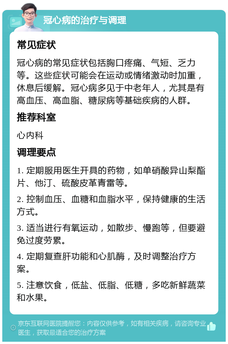 冠心病的治疗与调理 常见症状 冠心病的常见症状包括胸口疼痛、气短、乏力等。这些症状可能会在运动或情绪激动时加重，休息后缓解。冠心病多见于中老年人，尤其是有高血压、高血脂、糖尿病等基础疾病的人群。 推荐科室 心内科 调理要点 1. 定期服用医生开具的药物，如单硝酸异山梨酯片、他汀、硫酸皮革青雷等。 2. 控制血压、血糖和血脂水平，保持健康的生活方式。 3. 适当进行有氧运动，如散步、慢跑等，但要避免过度劳累。 4. 定期复查肝功能和心肌酶，及时调整治疗方案。 5. 注意饮食，低盐、低脂、低糖，多吃新鲜蔬菜和水果。