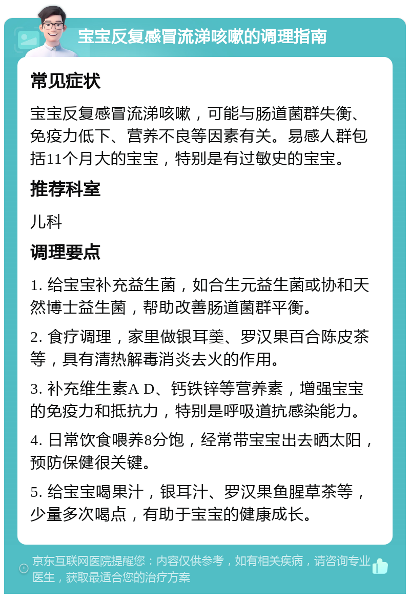 宝宝反复感冒流涕咳嗽的调理指南 常见症状 宝宝反复感冒流涕咳嗽，可能与肠道菌群失衡、免疫力低下、营养不良等因素有关。易感人群包括11个月大的宝宝，特别是有过敏史的宝宝。 推荐科室 儿科 调理要点 1. 给宝宝补充益生菌，如合生元益生菌或协和天然博士益生菌，帮助改善肠道菌群平衡。 2. 食疗调理，家里做银耳羹、罗汉果百合陈皮茶等，具有清热解毒消炎去火的作用。 3. 补充维生素A D、钙铁锌等营养素，增强宝宝的免疫力和抵抗力，特别是呼吸道抗感染能力。 4. 日常饮食喂养8分饱，经常带宝宝出去晒太阳，预防保健很关键。 5. 给宝宝喝果汁，银耳汁、罗汉果鱼腥草茶等，少量多次喝点，有助于宝宝的健康成长。