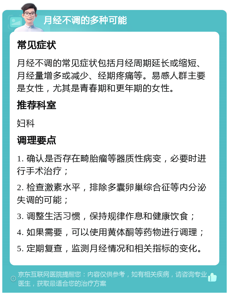 月经不调的多种可能 常见症状 月经不调的常见症状包括月经周期延长或缩短、月经量增多或减少、经期疼痛等。易感人群主要是女性，尤其是青春期和更年期的女性。 推荐科室 妇科 调理要点 1. 确认是否存在畸胎瘤等器质性病变，必要时进行手术治疗； 2. 检查激素水平，排除多囊卵巢综合征等内分泌失调的可能； 3. 调整生活习惯，保持规律作息和健康饮食； 4. 如果需要，可以使用黄体酮等药物进行调理； 5. 定期复查，监测月经情况和相关指标的变化。