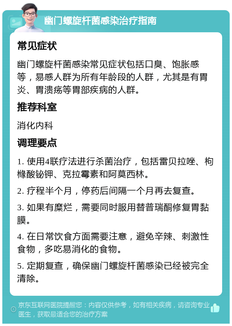 幽门螺旋杆菌感染治疗指南 常见症状 幽门螺旋杆菌感染常见症状包括口臭、饱胀感等，易感人群为所有年龄段的人群，尤其是有胃炎、胃溃疡等胃部疾病的人群。 推荐科室 消化内科 调理要点 1. 使用4联疗法进行杀菌治疗，包括雷贝拉唑、枸橼酸铋钾、克拉霉素和阿莫西林。 2. 疗程半个月，停药后间隔一个月再去复查。 3. 如果有糜烂，需要同时服用替普瑞酮修复胃黏膜。 4. 在日常饮食方面需要注意，避免辛辣、刺激性食物，多吃易消化的食物。 5. 定期复查，确保幽门螺旋杆菌感染已经被完全清除。