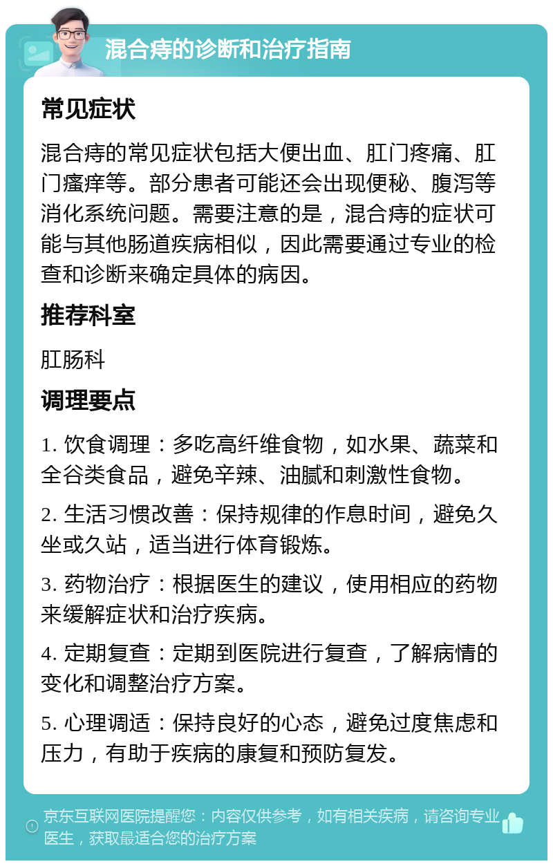 混合痔的诊断和治疗指南 常见症状 混合痔的常见症状包括大便出血、肛门疼痛、肛门瘙痒等。部分患者可能还会出现便秘、腹泻等消化系统问题。需要注意的是，混合痔的症状可能与其他肠道疾病相似，因此需要通过专业的检查和诊断来确定具体的病因。 推荐科室 肛肠科 调理要点 1. 饮食调理：多吃高纤维食物，如水果、蔬菜和全谷类食品，避免辛辣、油腻和刺激性食物。 2. 生活习惯改善：保持规律的作息时间，避免久坐或久站，适当进行体育锻炼。 3. 药物治疗：根据医生的建议，使用相应的药物来缓解症状和治疗疾病。 4. 定期复查：定期到医院进行复查，了解病情的变化和调整治疗方案。 5. 心理调适：保持良好的心态，避免过度焦虑和压力，有助于疾病的康复和预防复发。