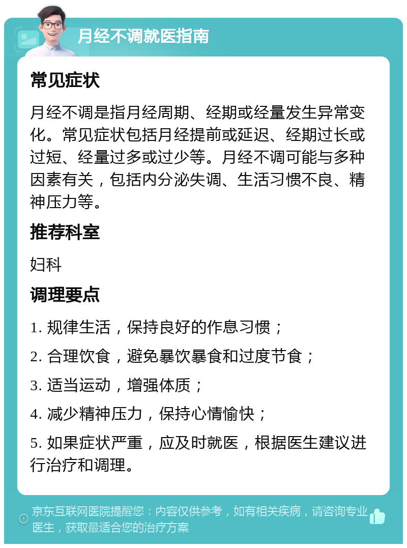 月经不调就医指南 常见症状 月经不调是指月经周期、经期或经量发生异常变化。常见症状包括月经提前或延迟、经期过长或过短、经量过多或过少等。月经不调可能与多种因素有关，包括内分泌失调、生活习惯不良、精神压力等。 推荐科室 妇科 调理要点 1. 规律生活，保持良好的作息习惯； 2. 合理饮食，避免暴饮暴食和过度节食； 3. 适当运动，增强体质； 4. 减少精神压力，保持心情愉快； 5. 如果症状严重，应及时就医，根据医生建议进行治疗和调理。