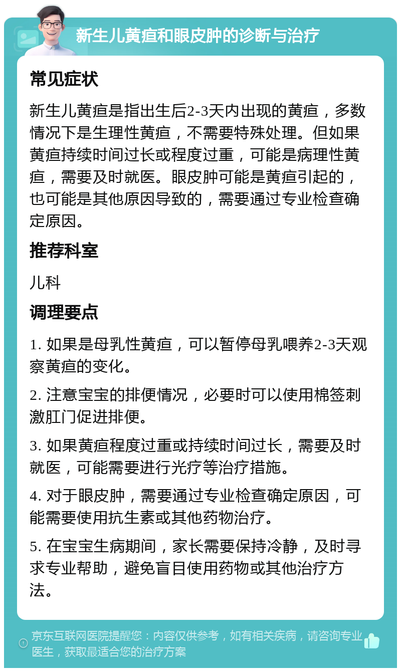 新生儿黄疸和眼皮肿的诊断与治疗 常见症状 新生儿黄疸是指出生后2-3天内出现的黄疸，多数情况下是生理性黄疸，不需要特殊处理。但如果黄疸持续时间过长或程度过重，可能是病理性黄疸，需要及时就医。眼皮肿可能是黄疸引起的，也可能是其他原因导致的，需要通过专业检查确定原因。 推荐科室 儿科 调理要点 1. 如果是母乳性黄疸，可以暂停母乳喂养2-3天观察黄疸的变化。 2. 注意宝宝的排便情况，必要时可以使用棉签刺激肛门促进排便。 3. 如果黄疸程度过重或持续时间过长，需要及时就医，可能需要进行光疗等治疗措施。 4. 对于眼皮肿，需要通过专业检查确定原因，可能需要使用抗生素或其他药物治疗。 5. 在宝宝生病期间，家长需要保持冷静，及时寻求专业帮助，避免盲目使用药物或其他治疗方法。