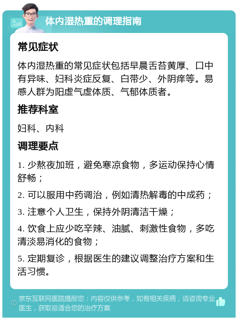 体内湿热重的调理指南 常见症状 体内湿热重的常见症状包括早晨舌苔黄厚、口中有异味、妇科炎症反复、白带少、外阴痒等。易感人群为阳虚气虚体质、气郁体质者。 推荐科室 妇科、内科 调理要点 1. 少熬夜加班，避免寒凉食物，多运动保持心情舒畅； 2. 可以服用中药调治，例如清热解毒的中成药； 3. 注意个人卫生，保持外阴清洁干燥； 4. 饮食上应少吃辛辣、油腻、刺激性食物，多吃清淡易消化的食物； 5. 定期复诊，根据医生的建议调整治疗方案和生活习惯。