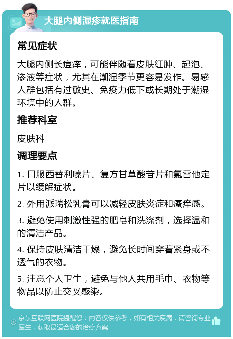 大腿内侧湿疹就医指南 常见症状 大腿内侧长痘痒，可能伴随着皮肤红肿、起泡、渗液等症状，尤其在潮湿季节更容易发作。易感人群包括有过敏史、免疫力低下或长期处于潮湿环境中的人群。 推荐科室 皮肤科 调理要点 1. 口服西替利嗪片、复方甘草酸苷片和氯雷他定片以缓解症状。 2. 外用派瑞松乳膏可以减轻皮肤炎症和瘙痒感。 3. 避免使用刺激性强的肥皂和洗涤剂，选择温和的清洁产品。 4. 保持皮肤清洁干燥，避免长时间穿着紧身或不透气的衣物。 5. 注意个人卫生，避免与他人共用毛巾、衣物等物品以防止交叉感染。