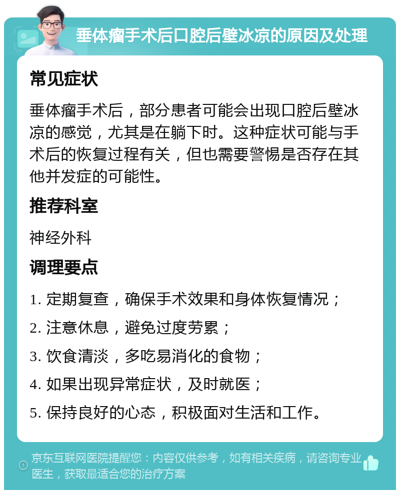 垂体瘤手术后口腔后壁冰凉的原因及处理 常见症状 垂体瘤手术后，部分患者可能会出现口腔后壁冰凉的感觉，尤其是在躺下时。这种症状可能与手术后的恢复过程有关，但也需要警惕是否存在其他并发症的可能性。 推荐科室 神经外科 调理要点 1. 定期复查，确保手术效果和身体恢复情况； 2. 注意休息，避免过度劳累； 3. 饮食清淡，多吃易消化的食物； 4. 如果出现异常症状，及时就医； 5. 保持良好的心态，积极面对生活和工作。