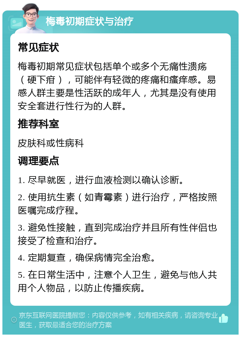 梅毒初期症状与治疗 常见症状 梅毒初期常见症状包括单个或多个无痛性溃疡（硬下疳），可能伴有轻微的疼痛和瘙痒感。易感人群主要是性活跃的成年人，尤其是没有使用安全套进行性行为的人群。 推荐科室 皮肤科或性病科 调理要点 1. 尽早就医，进行血液检测以确认诊断。 2. 使用抗生素（如青霉素）进行治疗，严格按照医嘱完成疗程。 3. 避免性接触，直到完成治疗并且所有性伴侣也接受了检查和治疗。 4. 定期复查，确保病情完全治愈。 5. 在日常生活中，注意个人卫生，避免与他人共用个人物品，以防止传播疾病。