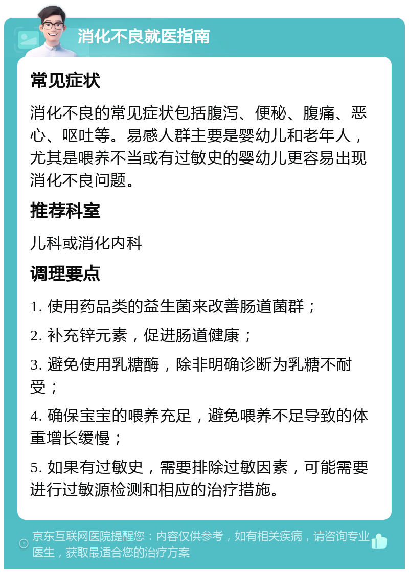 消化不良就医指南 常见症状 消化不良的常见症状包括腹泻、便秘、腹痛、恶心、呕吐等。易感人群主要是婴幼儿和老年人，尤其是喂养不当或有过敏史的婴幼儿更容易出现消化不良问题。 推荐科室 儿科或消化内科 调理要点 1. 使用药品类的益生菌来改善肠道菌群； 2. 补充锌元素，促进肠道健康； 3. 避免使用乳糖酶，除非明确诊断为乳糖不耐受； 4. 确保宝宝的喂养充足，避免喂养不足导致的体重增长缓慢； 5. 如果有过敏史，需要排除过敏因素，可能需要进行过敏源检测和相应的治疗措施。