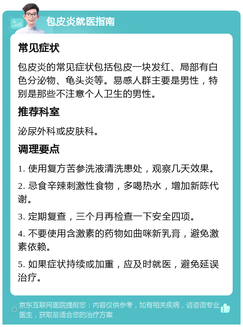 包皮炎就医指南 常见症状 包皮炎的常见症状包括包皮一块发红、局部有白色分泌物、龟头炎等。易感人群主要是男性，特别是那些不注意个人卫生的男性。 推荐科室 泌尿外科或皮肤科。 调理要点 1. 使用复方苦参洗液清洗患处，观察几天效果。 2. 忌食辛辣刺激性食物，多喝热水，增加新陈代谢。 3. 定期复查，三个月再检查一下安全四项。 4. 不要使用含激素的药物如曲咪新乳膏，避免激素依赖。 5. 如果症状持续或加重，应及时就医，避免延误治疗。