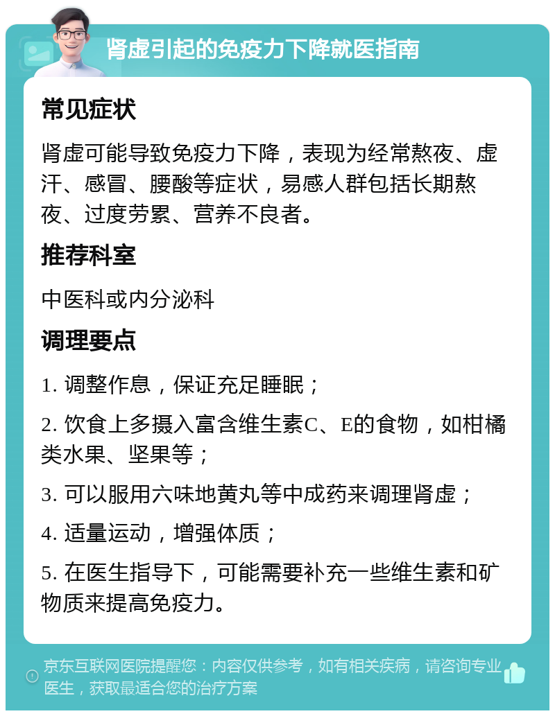 肾虚引起的免疫力下降就医指南 常见症状 肾虚可能导致免疫力下降，表现为经常熬夜、虚汗、感冒、腰酸等症状，易感人群包括长期熬夜、过度劳累、营养不良者。 推荐科室 中医科或内分泌科 调理要点 1. 调整作息，保证充足睡眠； 2. 饮食上多摄入富含维生素C、E的食物，如柑橘类水果、坚果等； 3. 可以服用六味地黄丸等中成药来调理肾虚； 4. 适量运动，增强体质； 5. 在医生指导下，可能需要补充一些维生素和矿物质来提高免疫力。