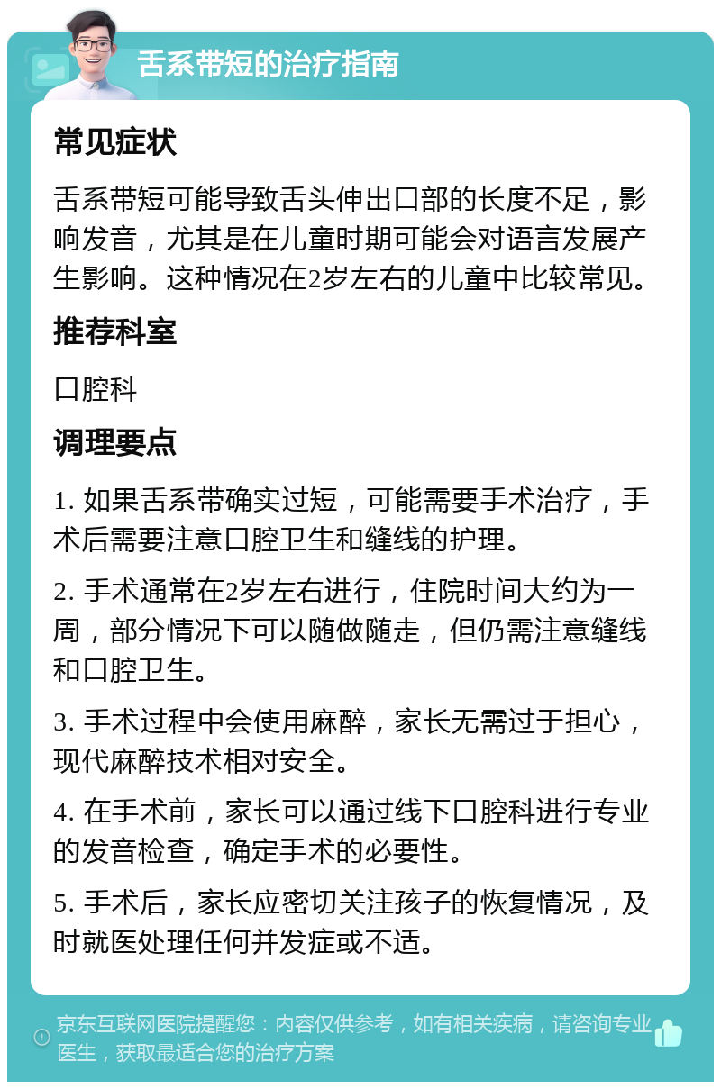 舌系带短的治疗指南 常见症状 舌系带短可能导致舌头伸出口部的长度不足，影响发音，尤其是在儿童时期可能会对语言发展产生影响。这种情况在2岁左右的儿童中比较常见。 推荐科室 口腔科 调理要点 1. 如果舌系带确实过短，可能需要手术治疗，手术后需要注意口腔卫生和缝线的护理。 2. 手术通常在2岁左右进行，住院时间大约为一周，部分情况下可以随做随走，但仍需注意缝线和口腔卫生。 3. 手术过程中会使用麻醉，家长无需过于担心，现代麻醉技术相对安全。 4. 在手术前，家长可以通过线下口腔科进行专业的发音检查，确定手术的必要性。 5. 手术后，家长应密切关注孩子的恢复情况，及时就医处理任何并发症或不适。