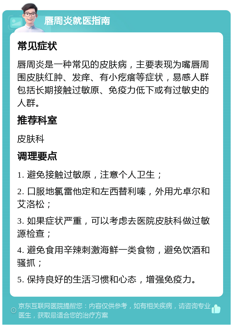 唇周炎就医指南 常见症状 唇周炎是一种常见的皮肤病，主要表现为嘴唇周围皮肤红肿、发痒、有小疙瘩等症状，易感人群包括长期接触过敏原、免疫力低下或有过敏史的人群。 推荐科室 皮肤科 调理要点 1. 避免接触过敏原，注意个人卫生； 2. 口服地氯雷他定和左西替利嗪，外用尤卓尔和艾洛松； 3. 如果症状严重，可以考虑去医院皮肤科做过敏源检查； 4. 避免食用辛辣刺激海鲜一类食物，避免饮酒和骚抓； 5. 保持良好的生活习惯和心态，增强免疫力。