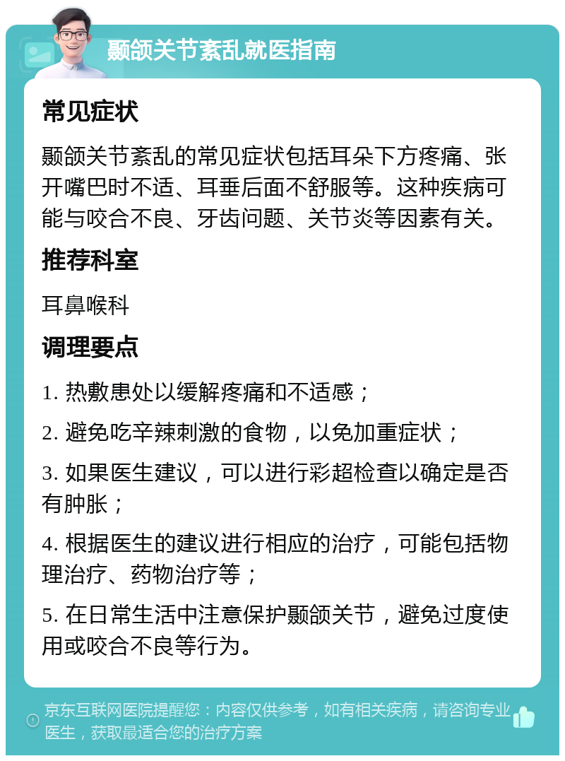 颞颌关节紊乱就医指南 常见症状 颞颌关节紊乱的常见症状包括耳朵下方疼痛、张开嘴巴时不适、耳垂后面不舒服等。这种疾病可能与咬合不良、牙齿问题、关节炎等因素有关。 推荐科室 耳鼻喉科 调理要点 1. 热敷患处以缓解疼痛和不适感； 2. 避免吃辛辣刺激的食物，以免加重症状； 3. 如果医生建议，可以进行彩超检查以确定是否有肿胀； 4. 根据医生的建议进行相应的治疗，可能包括物理治疗、药物治疗等； 5. 在日常生活中注意保护颞颌关节，避免过度使用或咬合不良等行为。