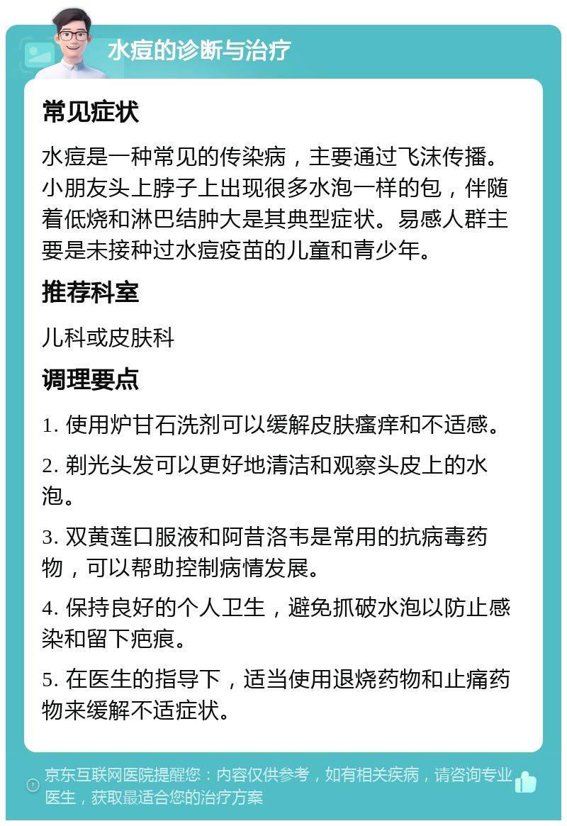 水痘的诊断与治疗 常见症状 水痘是一种常见的传染病，主要通过飞沫传播。小朋友头上脖子上出现很多水泡一样的包，伴随着低烧和淋巴结肿大是其典型症状。易感人群主要是未接种过水痘疫苗的儿童和青少年。 推荐科室 儿科或皮肤科 调理要点 1. 使用炉甘石洗剂可以缓解皮肤瘙痒和不适感。 2. 剃光头发可以更好地清洁和观察头皮上的水泡。 3. 双黄莲口服液和阿昔洛韦是常用的抗病毒药物，可以帮助控制病情发展。 4. 保持良好的个人卫生，避免抓破水泡以防止感染和留下疤痕。 5. 在医生的指导下，适当使用退烧药物和止痛药物来缓解不适症状。