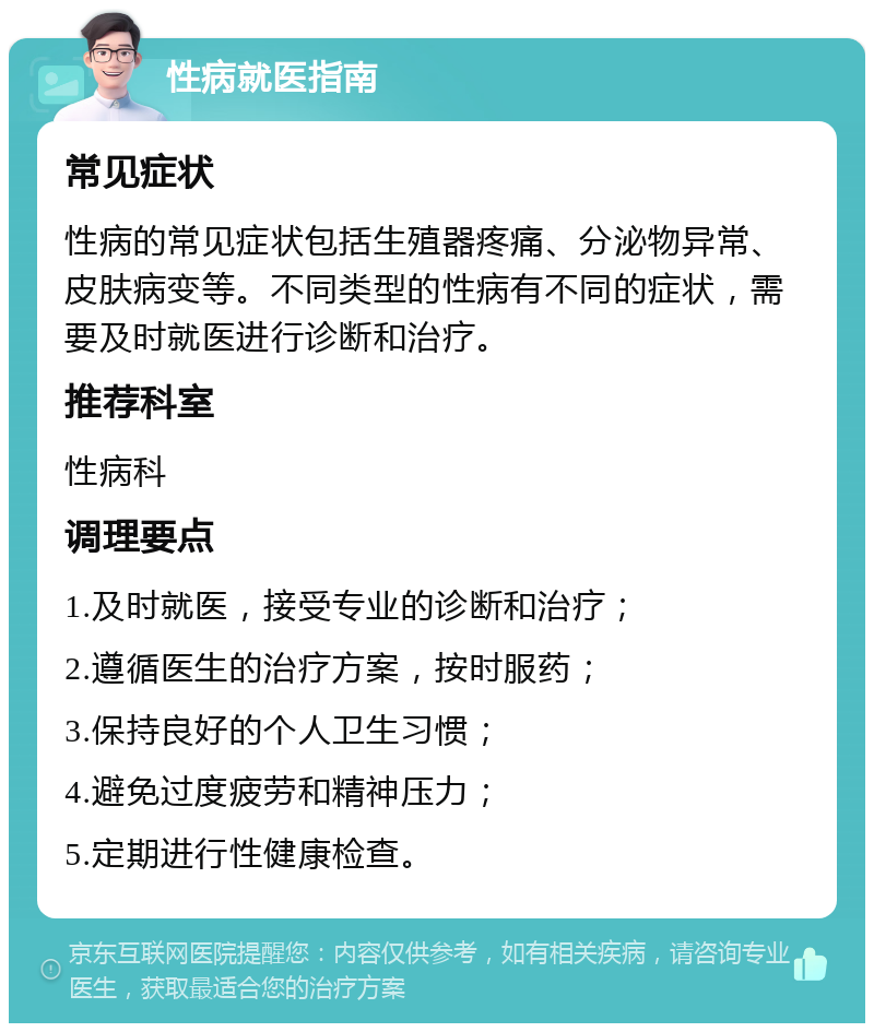 性病就医指南 常见症状 性病的常见症状包括生殖器疼痛、分泌物异常、皮肤病变等。不同类型的性病有不同的症状，需要及时就医进行诊断和治疗。 推荐科室 性病科 调理要点 1.及时就医，接受专业的诊断和治疗； 2.遵循医生的治疗方案，按时服药； 3.保持良好的个人卫生习惯； 4.避免过度疲劳和精神压力； 5.定期进行性健康检查。