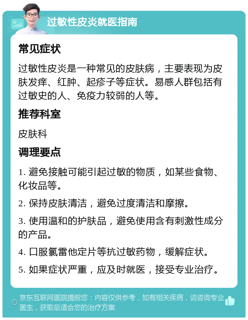 过敏性皮炎就医指南 常见症状 过敏性皮炎是一种常见的皮肤病，主要表现为皮肤发痒、红肿、起疹子等症状。易感人群包括有过敏史的人、免疫力较弱的人等。 推荐科室 皮肤科 调理要点 1. 避免接触可能引起过敏的物质，如某些食物、化妆品等。 2. 保持皮肤清洁，避免过度清洁和摩擦。 3. 使用温和的护肤品，避免使用含有刺激性成分的产品。 4. 口服氯雷他定片等抗过敏药物，缓解症状。 5. 如果症状严重，应及时就医，接受专业治疗。