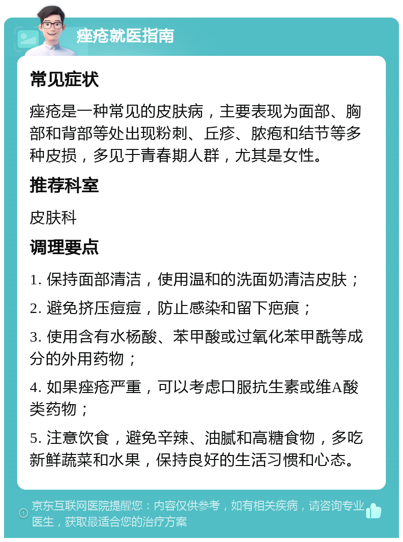 痤疮就医指南 常见症状 痤疮是一种常见的皮肤病，主要表现为面部、胸部和背部等处出现粉刺、丘疹、脓疱和结节等多种皮损，多见于青春期人群，尤其是女性。 推荐科室 皮肤科 调理要点 1. 保持面部清洁，使用温和的洗面奶清洁皮肤； 2. 避免挤压痘痘，防止感染和留下疤痕； 3. 使用含有水杨酸、苯甲酸或过氧化苯甲酰等成分的外用药物； 4. 如果痤疮严重，可以考虑口服抗生素或维A酸类药物； 5. 注意饮食，避免辛辣、油腻和高糖食物，多吃新鲜蔬菜和水果，保持良好的生活习惯和心态。