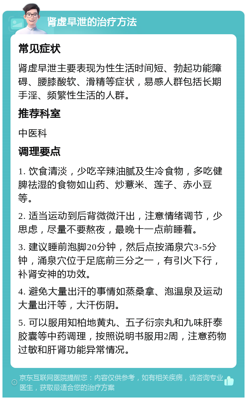 肾虚早泄的治疗方法 常见症状 肾虚早泄主要表现为性生活时间短、勃起功能障碍、腰膝酸软、滑精等症状，易感人群包括长期手淫、频繁性生活的人群。 推荐科室 中医科 调理要点 1. 饮食清淡，少吃辛辣油腻及生冷食物，多吃健脾祛湿的食物如山药、炒薏米、莲子、赤小豆等。 2. 适当运动到后背微微汗出，注意情绪调节，少思虑，尽量不要熬夜，最晚十一点前睡着。 3. 建议睡前泡脚20分钟，然后点按涌泉穴3-5分钟，涌泉穴位于足底前三分之一，有引火下行，补肾安神的功效。 4. 避免大量出汗的事情如蒸桑拿、泡温泉及运动大量出汗等，大汗伤阴。 5. 可以服用知柏地黄丸、五子衍宗丸和九味肝泰胶囊等中药调理，按照说明书服用2周，注意药物过敏和肝肾功能异常情况。